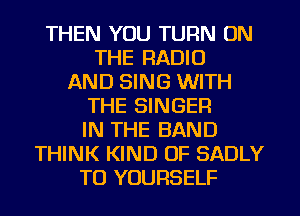THEN YOU TURN ON
THE RADIO
AND SING WITH
THE SINGER
IN THE BAND
THINK KIND OF SADLY
TO YOURSELF