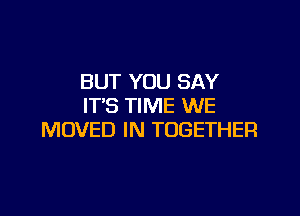 BUT YOU SAY
IT'S TIME WE

MOVED IN TOGETHER