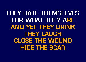 THEY HATE THEMSELVES
FOR WHAT THEY ARE
AND YET THEY DRINK

THEY LAUGH
CLOSE THE WOUND
HIDE THE SCAR