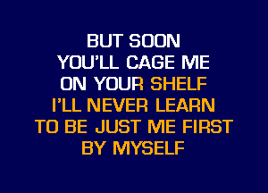 BUT SOON
YOU'LL CAGE ME
ON YOUR SHELF
I'LL NEVER LEARN

TO BE JUST ME FIRST

BY MYSELF