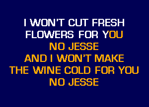 I WON'T CUT FRESH
FLOWERS FOR YOU
NU JESSE
AND I WON'T MAKE
THE WINE COLD FOR YOU
NU JESSE
