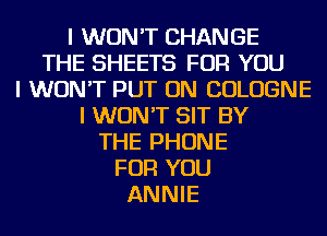 I WON'T CHANGE
THE SHEETS FOR YOU
I WON'T PUT ON COLOGNE
I WON'T SIT BY
THE PHONE
FOR YOU
ANNIE
