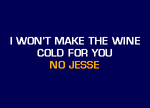 I WON'T MAKE THE WINE
COLD FOR YOU

N0 JESSE