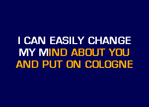 I CAN EASILY CHANGE
MY MIND ABOUT YOU
AND PUT ON COLOGNE