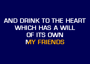 AND DRINK TO THE HEART
WHICH HAS A WILL
OF ITS OWN
MY FRIENDS