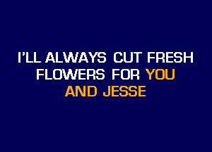 I'LL ALWAYS CUT FRESH
FLOWERS FOR YOU

AND JESSE