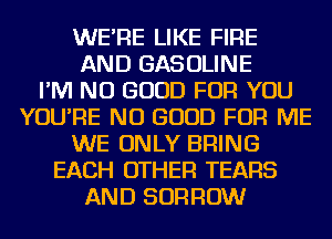 WE'RE LIKE FIRE
AND GASOLINE
I'M NO GOOD FOR YOU
YOU'RE NO GOOD FOR ME
WE ONLY BRING
EACH OTHER TEARS
AND BORROW