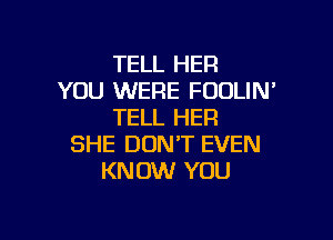 TELL HER
YOU WERE FOULIN'
TELL HER

SHE DON'T EVEN
KNOW YOU