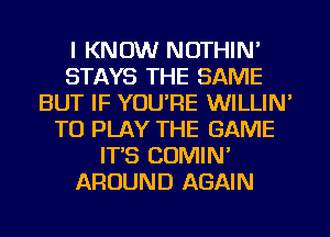 I KNOW NOTHIN'
STAYS THE SAME
BUT IF YOU'RE WILLIN'
TO PLAY THE GAME
IT'S COMIN'
AROUND AGAIN