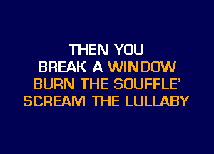 THEN YOU
BREAK A WINDOW
BURN THE SOUFFLE'
SCREAM THE LULLABY