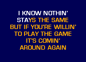 I KNOW NOTHIN'
STAYS THE SAME
BUT IF YOU'RE WILLIN'
TO PLAY THE GAME
IT'S COMIN'
AROUND AGAIN