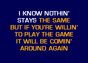 I KNOW NOTHIN'
STAYS THE SAME
BUT IF YOU'RE WILLIN'
TO PLAY THE GAME
IT WILL BE COMIN'
AROUND AGAIN