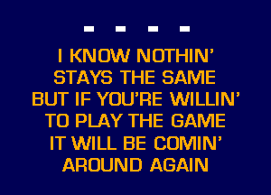 I KNOW NOTHIN'
STAYS THE SAME
BUT IF YOU'RE WILLIN'
TO PLAY THE GAME
IT WILL BE COMIN'
AROUND AGAIN