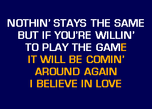 NOTHIN' STAYS THE SAME
BUT IF YOU'RE WILLIN'
TO PLAY THE GAME
IT WILL BE COMIN'
AROUND AGAIN
I BELIEVE IN LOVE