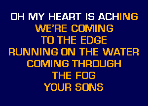 OH MY HEART IS ACHING
WE'RE COMING
TO THE EDGE
RUNNING ON THE WATER
COMING THROUGH
THE FOG
YOUR SONS