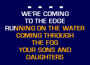 WE'RE COMING
TO THE EDGE
RUNNING ON THE WATER
COMING THROUGH
THE FOG
YOUR SONS AND
DAUGHTERS