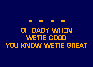 OH BABY WHEN
WE'RE GOOD

YOU KNOW WE'RE GREAT