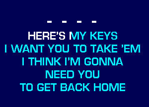HERES MY KEYS
I WANT YOU TO TAKE 'EM
I THINK I'M GONNA
NEED YOU
TO GET BACK HOME