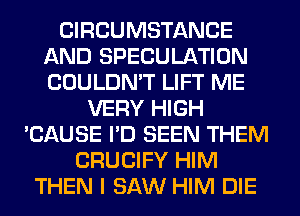 CIRCUMSTANCE
AND SPECULATION
COULDN'T LIFT ME

VERY HIGH
'CAUSE I'D SEEN THEM
CRUCIFY HIM
THEN I SAW HIM DIE