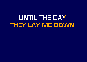 UNTIL THE DAY
THEY LAY ME DOWN
