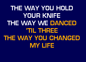 THE WAY YOU HOLD
YOUR KNIFE
THE WAY WE DANCED
'TIL THREE
THE WAY YOU CHANGED
MY LIFE