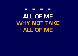 ALL OF ME
WHY NOT TAKE

ALL OF ME