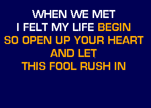 WHEN WE MET
I FELT MY LIFE BEGIN
SO OPEN UP YOUR HEART
AND LET
THIS FOOL RUSH IN
