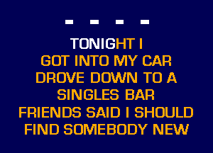 TONIGHT I
GOT INTO MY CAR
DROVE DOWN TO A
SINGLES BAR
FRIENDS SAID I SHOULD
FIND SOMEBODY NEW