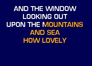 AND THE WINDOW
LOOKING OUT
UPON THE MOUNTAINS
AND SEA
HOW LOVELY