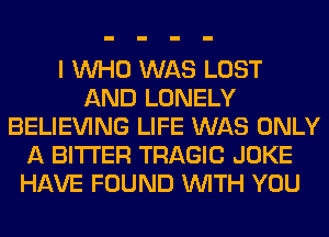 I WHO WAS LOST
AND LONELY
BELIEVING LIFE WAS ONLY
A BITTER TRAGIC JOKE
HAVE FOUND WITH YOU