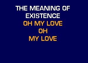 THE MEANING OF
EXISTENCE
OH MY LOVE
OH

MY LOVE