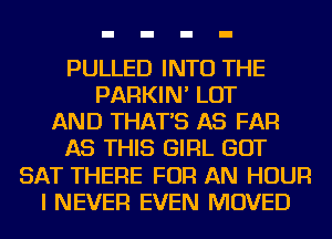 PULLED INTO THE
PARKIN' LOT
AND THAT'S AS FAR
AS THIS GIRL GOT
SAT THERE FOR AN HOUR
I NEVER EVEN MOVED