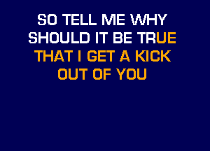 SO TELL ME WHY
SHOULD IT BE TRUE
THAT I GET A KICK
OUT OF YOU