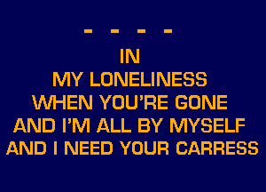IN
MY LONELINESS
WHEN YOU'RE GONE

AND I'M ALL BY MYSELF
AND I NEED YOUR CARRESS
