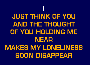 I
JUST THINK OF YOU
AND THE THOUGHT
OF YOU HOLDING ME
NEAR
MAKES MY LONELINESS
SOON DISAPPEAR