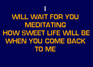 I
WILL WAIT FOR YOU
MEDITATING
HOW SWEET LIFE WILL BE
WHEN YOU COME BACK
TO ME