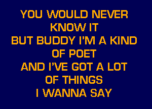 YOU WOULD NEVER
KNOW IT
BUT BUDDY I'M A KIND
OF POET
AND I'VE GOT A LOT
OF THINGS
I WANNA SAY