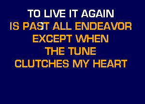 TO LIVE IT AGAIN
IS PAST ALL ENDEAVOR
EXCEPT WHEN
THE TUNE
CLUTCHES MY HEART