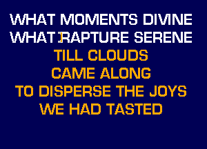 WHAT MOMENTS DIVINE
WHAT RAPTURE SERENE
TILL CLOUDS
CAME ALONG
T0 DISPERSE THE JOYS
WE HAD TASTED