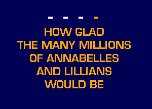 HOW GLAD
THE MANY MILLIONS
OF ANNABELLES
AND LILLIANS
WOULD BE