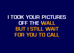 I TOOK YOUR PICTURES
OFF THE WALL
BUT I STILL WAIT
FOR YOU TO CALL