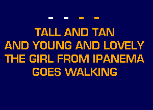 TALL AND TAN
AND YOUNG AND LOVELY
THE GIRL FROM IPANEMA
GOES WALKING