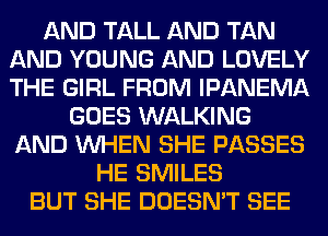 AND TALL AND TAN
AND YOUNG AND LOVELY
THE GIRL FROM IPANEMA

GOES WALKING
AND WHEN SHE PASSES
HE SMILES
BUT SHE DOESN'T SEE