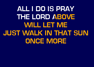 ALL I DO IS PRAY
THE LORD ABOVE
WILL LET ME
JUST WALK IN THAT SUN
ONCE MORE