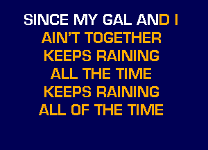 SINCE MY GAL AND I
AIMT TOGETHER
KEEPS RAINING

ALL THE TIME
KEEPS RAINING
ALL OF THE TIME