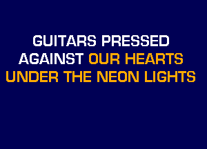 GUITARS PRESSED
AGAINST OUR HEARTS
UNDER THE NEON LIGHTS