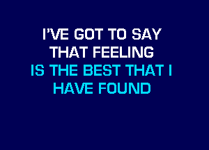 I'VE GOT TO SAY
THAT FEELING
IS THE BEST THAT I

HAVE FOUND