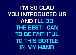 I'M SO GLAD
YOU INTRODUCED US
AND I'LL DO
THE BEST I CAN
TO BE FAITHFUL
TO THIS BOTTLE
IN MY HAND