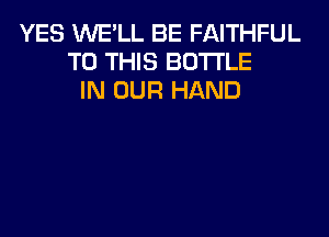 YES WE'LL BE FAITHFUL
TO THIS BOTTLE
IN OUR HAND