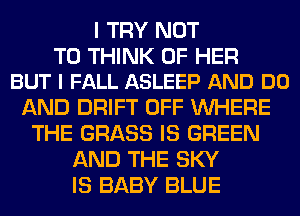 I TRY NOT

TO THINK OF HER
BUT I FALL ASLEEP AND DO

AND DRIFT OFF WHERE
THE GRASS IS GREEN
AND THE SKY
IS BABY BLUE